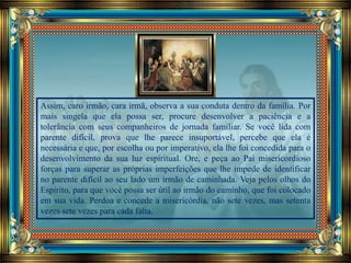 Assim, caro irmão, cara irmã, observa a sua conduta dentro da família. Por
mais singela que ela possa ser, procure desenvolver a paciência e a
tolerância com seus companheiros de jornada familiar. Se você lida com
parente difícil, prova que lhe parece insuportável, percebe que ela é
necessária e que, por escolha ou por imperativo, ela lhe foi concedida para o
desenvolvimento da sua luz espiritual. Ore, e peça ao Pai misericordioso
forças para superar as próprias imperfeições que lhe impede de identificar
no parente difícil ao seu lado um irmão de caminhada. Veja pelos olhos do
Espírito, para que você possa ser útil ao irmão do caminho, que foi colocado
em sua vida. Perdoa e concede a misericórdia, não sete vezes, mas setenta
vezes sete vezes para cada falta.
 