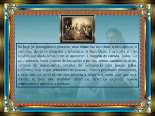 Se hoje já conseguimos perceber uma tênue luz espiritual a nos apontar o
caminho, devemos exercitar a tolerância, a humildade, e estender a mão
àqueles que ainda teimam em se manterem à margem da estrada. Todos que
aqui estamos, neste planeta de expiações e provas, somos carentes de afeto,
carentes de misericórdia, carentes de indulgência para nossas faltas.
Colhemos hoje o que semeamos no passado. Somos pecadores contumazes,
e esse fato por si só já não nos autoriza a julgarmos quem quer que seja.
Assim, se hoje nos sentimos ofendidos, devemos expandir nossos
sentimentos e aprender a perdoar.
 
