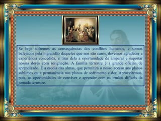 Se hoje sofremos as consequências dos conflitos humanos, e somos
bafejados pela ingratidão daqueles que nos são caros, devemos agradecer a
experiência concedida, e tirar dela a oportunidade de amparar e suportar
nossas dores com resignação. A família terrestre é a grande oficina de
aprendizado. É a escola das almas, que permitirá o nosso acesso aos planos
sublimes ou a permanência nos planos de sofrimento e dor. Aproveitemos,
pois, as oportunidades de conviver e aprender com os irmãos difíceis da
jornada terrestre.
 