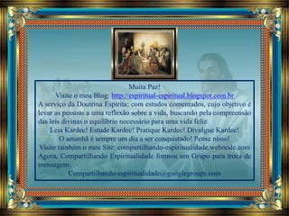 Muita Paz!
Visite o meu Blog: http://espiritual-espiritual.blogspot.com.br
A serviço da Doutrina Espírita; com estudos comentados, cujo objetivo é
levar as pessoas a uma reflexão sobre a vida, buscando pela compreensão
das leis divinas o equilíbrio necessário para uma vida feliz.
Leia Kardec! Estude Kardec! Pratique Kardec! Divulgue Kardec!
O amanhã é sempre um dia a ser conquistado! Pense nisso!
Visite também o meu Site: compartilhando-espiritualidade.webnode.com
Agora, Compartilhando Espiritualidade formou um Grupo para troca de
mensagens.
Compartilhando-espiritualidade@googlegroups.com
 