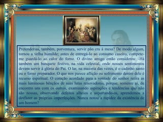 Pretenderias, também, porventura, servir pão cru à mesa? De modo algum,
tornou a velha humilde; antes de entregá-lo ao consumo caseiro, compete-
me guardá-lo ao calor do forno. O divino amigo então considerou: -Há
também um banquete festivo, na vida celestial, onde nossos sentimentos
devem servir à glória do Pai. O lar, na maioria das vezes, é o cadinho santo
ou o forno preparador. O que nos parece aflição ou sofrimento dentro dele é
recurso espiritual. O coração acordado para a vontade do senhor retira as
mais luminosas bênçãos de suas lutas renovadoras, porque, somente aí, de
encontro uns com os outros, examinando aspirações e tendências que não
são nossas, observando defeitos alheios e suportando-os, aprendemos a
desfazer as próprias imperfeições. Nunca notou a rapidez da existência de
um homem?
 