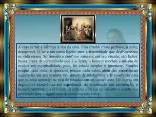 A vida carnal é idêntica à flor da erva. Pela manhã emite perfume, à noite,
desaparece. O lar é um curso ligeiro para a fraternidade que desfrutaremos
na vida eterna. Sofrimento e conflitos naturais, em seu círculo, são lições.
Nessa arena de aprendizado que é a Terra, o homem recebeu a missão de
evoluir em espiritualidade, pois, foi criado simples e ignorante. Simples
porque nada tinha, e ignorante porque nada sabia, além das experiências
registradas em seu instinto. Foi dotado de inteligência e livre-arbítrio para
que pudesse aprender na vida de relação com seu semelhante. De degrau em
degrau, de experiência em experiência, de encarnação em encarnação, o
homem oportuniza o exercício da relação com seu semelhante e amplia sua
percepção para o significado do amor incondicional.
 