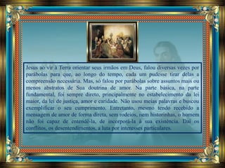 Jesus ao vir à Terra orientar seus irmãos em Deus, falou diversas vezes por
parábolas para que, ao longo do tempo, cada um pudesse tirar delas a
compreensão necessária. Mas, só falou por parábolas sobre assuntos mais ou
menos abstratos de Sua doutrina de amor. Na parte básica, na parte
fundamental, foi sempre direto, principalmente no estabelecimento da lei
maior, da lei de justiça, amor e caridade. Não usou meias palavras e buscou
exemplificar o seu cumprimento. Entretanto, mesmo tendo recebido a
mensagem de amor de forma direta, sem rodeios, nem historinhas, o homem
não foi capaz de entendê-la, de incorporá-la à sua existência. Daí os
conflitos, os desentendimentos, a luta por interesses particulares.
 