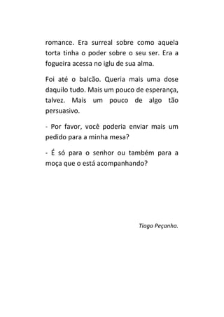 romance. Era surreal sobre como aquela
torta tinha o poder sobre o seu ser. Era a
fogueira acesa no iglu de sua alma.

Foi até o balcão. Queria mais uma dose
daquilo tudo. Mais um pouco de esperança,
talvez. Mais um pouco de algo tão
persuasivo.

- Por favor, você poderia enviar mais um
pedido para a minha mesa?

- É só para o senhor ou também para a
moça que o está acompanhando?




                             Tiago Peçanha.
 