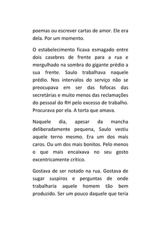 poemas ou escrever cartas de amor. Ele era
dela. Por um momento.

O estabelecimento ficava esmagado entre
dois casebres de frente para a rua e
mergulhado na sombra do gigante prédio a
sua frente. Saulo trabalhava naquele
prédio. Nos intervalos do serviço não se
preocupava em ser das fofocas das
secretárias e muito menos das reclamações
do pessoal do RH pelo excesso de trabalho.
Procurava por ela. A torta que amava.

Naquele dia, apesar da mancha
deliberadamente pequena, Saulo vestiu
aquele terno mesmo. Era um dos mais
caros. Ou um dos mais bonitos. Pelo menos
o que mais encaixava no seu gosto
excentricamente crítico.

Gostava de ser notado na rua. Gostava de
sugar suspiros e perguntas de onde
trabalharia aquele homem tão bem
produzido. Ser um pouco daquele que teria
 