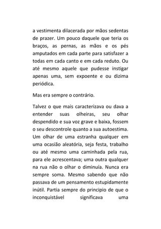 a vestimenta dilacerada por mãos sedentas
de prazer. Um pouco daquele que teria os
braços, as pernas, as mãos e os pés
amputados em cada parte para satisfazer a
todas em cada canto e em cada reduto. Ou
até mesmo aquele que pudesse instigar
apenas uma, sem expoente ou dizima
periódica.

Mas era sempre o contrário.

Talvez o que mais caracterizava ou dava a
entender suas olheiras, seu olhar
despendido e sua voz grave e baixa, fossem
o seu descontrole quanto a sua autoestima.
Um olhar de uma estranha qualquer em
uma ocasião aleatória, seja festa, trabalho
ou até mesmo uma caminhada pela rua,
para ele acrescentava; uma outra qualquer
na rua não o olhar o diminuía. Nunca era
sempre soma. Mesmo sabendo que não
passava de um pensamento estupidamente
inútil. Partia sempre do principio de que o
inconquistável        significava      uma
 