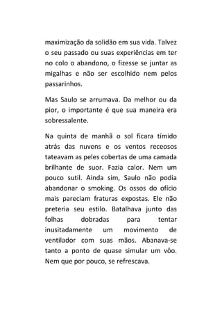 maximização da solidão em sua vida. Talvez
o seu passado ou suas experiências em ter
no colo o abandono, o fizesse se juntar as
migalhas e não ser escolhido nem pelos
passarinhos.

Mas Saulo se arrumava. Da melhor ou da
pior, o importante é que sua maneira era
sobressalente.

Na quinta de manhã o sol ficara tímido
atrás das nuvens e os ventos receosos
tateavam as peles cobertas de uma camada
brilhante de suor. Fazia calor. Nem um
pouco sutil. Ainda sim, Saulo não podia
abandonar o smoking. Os ossos do ofício
mais pareciam fraturas expostas. Ele não
preteria seu estilo. Batalhava junto das
folhas     dobradas       para     tentar
inusitadamente um movimento de
ventilador com suas mãos. Abanava-se
tanto a ponto de quase simular um vôo.
Nem que por pouco, se refrescava.
 