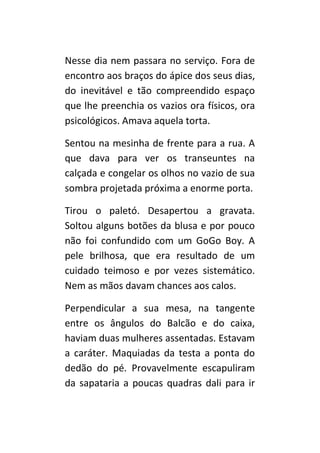 Nesse dia nem passara no serviço. Fora de
encontro aos braços do ápice dos seus dias,
do inevitável e tão compreendido espaço
que lhe preenchia os vazios ora físicos, ora
psicológicos. Amava aquela torta.

Sentou na mesinha de frente para a rua. A
que dava para ver os transeuntes na
calçada e congelar os olhos no vazio de sua
sombra projetada próxima a enorme porta.

Tirou o paletó. Desapertou a gravata.
Soltou alguns botões da blusa e por pouco
não foi confundido com um GoGo Boy. A
pele brilhosa, que era resultado de um
cuidado teimoso e por vezes sistemático.
Nem as mãos davam chances aos calos.

Perpendicular a sua mesa, na tangente
entre os ângulos do Balcão e do caixa,
haviam duas mulheres assentadas. Estavam
a caráter. Maquiadas da testa a ponta do
dedão do pé. Provavelmente escapuliram
da sapataria a poucas quadras dali para ir
 
