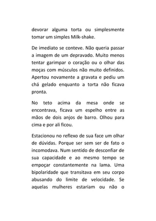 devorar alguma torta ou simplesmente
tomar um Milk-shake.

De imediato se conteve. Não queria passar
a imagem de um depravado. Muito menos
tentar garimpar o coração ou o olhar das
moças com músculos não muito definidos.
Apertou novamente a gravata e pediu um
chá gelado enquanto a torta não ficava
pronta.

No teto acima da mesa onde se
encontrava, ficava um espelho entre as
mãos de dois anjos de barro. Olhou para
cima e por ali ficou.

Estacionou no reflexo de sua face um olhar
de dúvidas. Porque ser sem ser de fato o
incomodava. Num sentido de desconfiar de
sua capacidade e ao mesmo tempo se
empoçar constantemente na lama. Uma
bipolaridade que transitava em seu corpo
abusando do limite de velocidade. Se
aquelas mulheres estariam ou não o
 