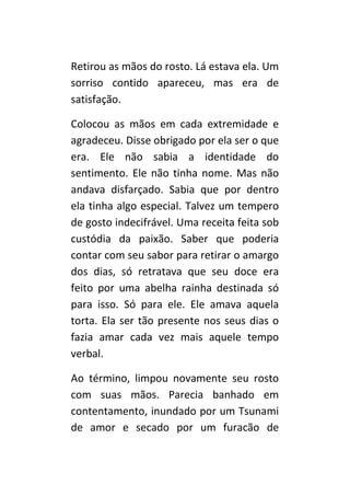 Retirou as mãos do rosto. Lá estava ela. Um
sorriso contido apareceu, mas era de
satisfação.

Colocou as mãos em cada extremidade e
agradeceu. Disse obrigado por ela ser o que
era. Ele não sabia a identidade do
sentimento. Ele não tinha nome. Mas não
andava disfarçado. Sabia que por dentro
ela tinha algo especial. Talvez um tempero
de gosto indecifrável. Uma receita feita sob
custódia da paixão. Saber que poderia
contar com seu sabor para retirar o amargo
dos dias, só retratava que seu doce era
feito por uma abelha rainha destinada só
para isso. Só para ele. Ele amava aquela
torta. Ela ser tão presente nos seus dias o
fazia amar cada vez mais aquele tempo
verbal.

Ao término, limpou novamente seu rosto
com suas mãos. Parecia banhado em
contentamento, inundado por um Tsunami
de amor e secado por um furacão de
 
