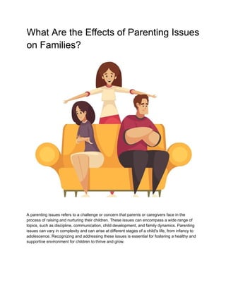 What Are the Effects of Parenting Issues
on Families?
A parenting issues refers to a challenge or concern that parents or caregivers face in the
process of raising and nurturing their children. These issues can encompass a wide range of
topics, such as discipline, communication, child development, and family dynamics. Parenting
issues can vary in complexity and can arise at different stages of a child's life, from infancy to
adolescence. Recognizing and addressing these issues is essential for fostering a healthy and
supportive environment for children to thrive and grow.
 