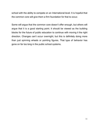 11
school with the ability to compete on an International level. It is hopeful that
the common core will give them a firm foundation for that to occur.
Some will argue that the common core doesn’t offer enough, but others will
argue that it is a good starting point. It should be viewed as the building
blocks for the future of public education to continue with moving it the right
direction. Changes can’t occur overnight, but this is definitely doing more
than just spinning wheels or pointing figures. That type of behavior has
gone on far too long in the public school systems.
 
