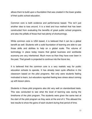 13
allows them to build upon a foundation that was created in the lower grades
of their public school education.
Common core is both evidence and performance based. This isn’t just
another idea to toss around. It is a tried and true method that has been
constructed from evaluating the benefits of great public school programs
and also the pitfalls of those that had plenty of shortcomings.
While common core is USA based, it is believed that it can be a global
benefit as well. Students with a solid foundation of learning are able to use
those skills and abilities to help on a global scale. The volume of
technology in place today means that global business and worldwide
economy are very intertwined. Much more so than they have ever been in
the past. That growth is projected to continue into the future too.
It is believed that the common core is a very realistic way for public
education schools to operate. It has already been quite effective in the
classroom based on the pilot programs. Not only were students feeling
motivated to learn, but educators reported feeling less stress about coming
up with lesson plans.
Students in these pilot programs also did very well on standardized tests.
This was conducted to see what the level of learning was during the
timeframe of the pilot program. The students were given the same test at
the start of the pilot program as they were at the end of it. This allowed the
test results to show the gains of each student during that period of time.
 