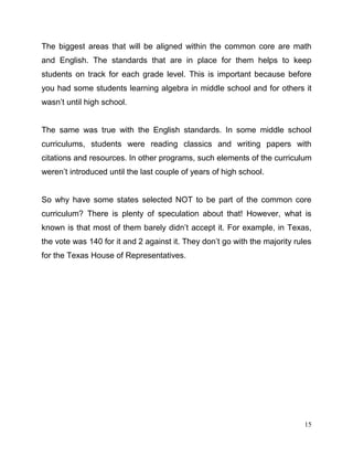 15
The biggest areas that will be aligned within the common core are math
and English. The standards that are in place for them helps to keep
students on track for each grade level. This is important because before
you had some students learning algebra in middle school and for others it
wasn’t until high school.
The same was true with the English standards. In some middle school
curriculums, students were reading classics and writing papers with
citations and resources. In other programs, such elements of the curriculum
weren’t introduced until the last couple of years of high school.
So why have some states selected NOT to be part of the common core
curriculum? There is plenty of speculation about that! However, what is
known is that most of them barely didn’t accept it. For example, in Texas,
the vote was 140 for it and 2 against it. They don’t go with the majority rules
for the Texas House of Representatives.
 