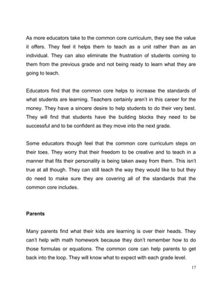 17
As more educators take to the common core curriculum, they see the value
it offers. They feel it helps them to teach as a unit rather than as an
individual. They can also eliminate the frustration of students coming to
them from the previous grade and not being ready to learn what they are
going to teach.
Educators find that the common core helps to increase the standards of
what students are learning. Teachers certainly aren’t in this career for the
money. They have a sincere desire to help students to do their very best.
They will find that students have the building blocks they need to be
successful and to be confident as they move into the next grade.
Some educators though feel that the common core curriculum steps on
their toes. They worry that their freedom to be creative and to teach in a
manner that fits their personality is being taken away from them. This isn’t
true at all though. They can still teach the way they would like to but they
do need to make sure they are covering all of the standards that the
common core includes.
Parents
Many parents find what their kids are learning is over their heads. They
can’t help with math homework because they don’t remember how to do
those formulas or equations. The common core can help parents to get
back into the loop. They will know what to expect with each grade level.
 