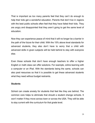 18
That is important as too many parents feel that they can’t do enough to
help their kids get a wonderful education. Parents that don’t live in regions
with the best public schools often feel that they have failed their kids. They
are angry and disappointed that they aren’t going to get the same level of
education.
Now they can experience peace of mind that it will no longer be a barrier in
the path of the future for their child. With the 15% above level standards for
advanced students, they also don’t have to worry that a child with
advanced skills in given subjects will be held behind to stay with everyone
else.
Even those schools that don’t have enough teachers to offer a higher
English or math class can offer solutions. For example, online learning with
a computer or an iPad. With the standards being the same, schools can
also pool resources so that it is possible to get these advanced students
what they need without budget restraints.
Students
School can create anxiety for students that feel like they are behind. The
common core helps to eliminate that should a student change schools. It
won’t matter if they move across town or across the USA. They will be able
to stay current with the curriculum for that grade level.
 
