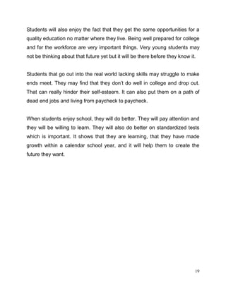 19
Students will also enjoy the fact that they get the same opportunities for a
quality education no matter where they live. Being well prepared for college
and for the workforce are very important things. Very young students may
not be thinking about that future yet but it will be there before they know it.
Students that go out into the real world lacking skills may struggle to make
ends meet. They may find that they don’t do well in college and drop out.
That can really hinder their self-esteem. It can also put them on a path of
dead end jobs and living from paycheck to paycheck.
When students enjoy school, they will do better. They will pay attention and
they will be willing to learn. They will also do better on standardized tests
which is important. It shows that they are learning, that they have made
growth within a calendar school year, and it will help them to create the
future they want.
 