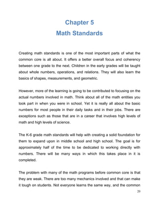 20
Chapter 5
Math Standards
Creating math standards is one of the most important parts of what the
common core is all about. It offers a better overall focus and coherency
between one grade to the next. Children in the early grades will be taught
about whole numbers, operations, and relations. They will also learn the
basics of shapes, measurements, and geometric.
However, more of the learning is going to be contributed to focusing on the
actual numbers involved in math. Think about all of the math entities you
took part in when you were in school. Yet it is really all about the basic
numbers for most people in their daily tasks and in their jobs. There are
exceptions such as those that are in a career that involves high levels of
math and high levels of science.
The K-6 grade math standards will help with creating a solid foundation for
them to expand upon in middle school and high school. The goal is for
approximately half of the time to be dedicated to working directly with
numbers. There will be many ways in which this takes place in it is
completed.
The problem with many of the math programs before common core is that
they are weak. There are too many mechanics involved and that can make
it tough on students. Not everyone learns the same way, and the common
 