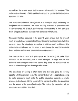 21
core allows for several ways for the same math equation to be done. This
reduces the chances of kids getting frustrated or getting behind with the
learning concepts.
The math curriculum can be organized in a variety of ways, depending on
the grade and the teacher. Too often, the way that math is presented now
is very distorted. As a result, students feel intimidated by it. This can give
them a negative attitude towards math concepts in the future.
Research that has occurred in the past 10 years shows that the area of
math is very below average in the United States for public schools. With the
common core, the standards are going to address such problems. It is
going to be a challenge, but it is going to help change the way that students
learn math as well as what concepts they are exposed to.
The fact that all students in a given grade will be learning the same math
concepts is an important part of such changes. It helps ensure that
students have the right information before they enter the workforce as an
adult or before they go into a college math class.
The standards are going to offer clarity and they are going to be very
specific with the common core. The standards that will be applied are going
to make assessing math skills for public education students a simple
process in the future. At the center of the standards will be the principles
and the values of the laws of arithmetic. The rest of the curriculum will be
structured as branches from that.
 