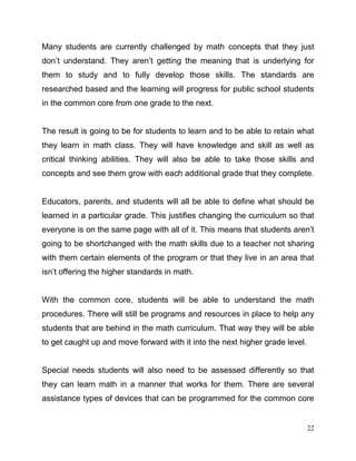 22
Many students are currently challenged by math concepts that they just
don’t understand. They aren’t getting the meaning that is underlying for
them to study and to fully develop those skills. The standards are
researched based and the learning will progress for public school students
in the common core from one grade to the next.
The result is going to be for students to learn and to be able to retain what
they learn in math class. They will have knowledge and skill as well as
critical thinking abilities. They will also be able to take those skills and
concepts and see them grow with each additional grade that they complete.
Educators, parents, and students will all be able to define what should be
learned in a particular grade. This justifies changing the curriculum so that
everyone is on the same page with all of it. This means that students aren’t
going to be shortchanged with the math skills due to a teacher not sharing
with them certain elements of the program or that they live in an area that
isn’t offering the higher standards in math.
With the common core, students will be able to understand the math
procedures. There will still be programs and resources in place to help any
students that are behind in the math curriculum. That way they will be able
to get caught up and move forward with it into the next higher grade level.
Special needs students will also need to be assessed differently so that
they can learn math in a manner that works for them. There are several
assistance types of devices that can be programmed for the common core
 
