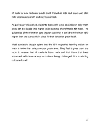 23
of math for any particular grade level. Individual aids and tutors can also
help with learning math and staying on track.
As previously mentioned, students that seem to be advanced in their math
skills can be placed into higher level learning environments for math. The
guidelines of the common core though state that it can’t be more than 15%
higher than the standards in place for that particular grade level.
Most educators though agree that the 15% upgraded learning option for
math is more than adequate per grade level. They feel it gives them the
room to ensure that all students learn math and that those that have
advanced skills have a way to continue being challenged. It is a winning
outcome for all!
 