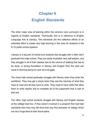 24
Chapter 6
English Standards
The other major area of learning within the common core curriculum is in
regards to English standards. Technically, this is in reference to English
Language Arts & Literacy. The standards are the collective efforts of an
extended effort to create very high learning in this area for students in the
K-12 public school systems.
Literacy is a big part of school and students that struggle with it often don’t
graduate from high school. They are easily frustrated, lack self-esteem, and
they struggle in all of their classes due to the volume of reading that has to
be done. A strong foundation in literacy and English from the start can
result in learning being fun and not a struggle.
Too many high school graduates struggle with literacy when they enter the
workforce. They may get a shock when they see the volumes of what they
have to read and all they have to write. They need to have skills that allow
them to write reports and to complete all of the paperwork that is part of
their job.
Too often, high school students struggle with literacy and English classes
at the college level too. If they weren’t involved in a program that had high
standards then they may fall short that very first semester of college which
can be a huge blow to their future plans.
 
