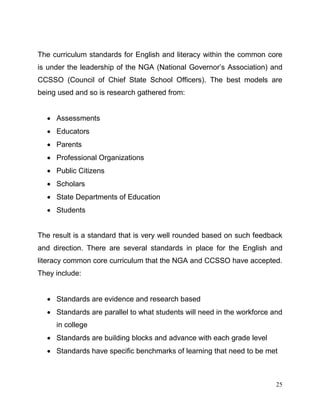 25
The curriculum standards for English and literacy within the common core
is under the leadership of the NGA (National Governor’s Association) and
CCSSO (Council of Chief State School Officers). The best models are
being used and so is research gathered from:
 Assessments
 Educators
 Parents
 Professional Organizations
 Public Citizens
 Scholars
 State Departments of Education
 Students
The result is a standard that is very well rounded based on such feedback
and direction. There are several standards in place for the English and
literacy common core curriculum that the NGA and CCSSO have accepted.
They include:
 Standards are evidence and research based
 Standards are parallel to what students will need in the workforce and
in college
 Standards are building blocks and advance with each grade level
 Standards have specific benchmarks of learning that need to be met
 