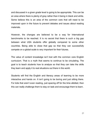 27
and discussed in a given grade level is going to be appropriate. This can be
an area where there is plenty of gray rather than it being in black and white.
Some believe this is an area of the common core that will need to be
improved upon in the future to prevent debates and issues about reading
materials.
However, the changes are believed to be a way for International
benchmarks to be reached. It is no secret that there is such a big gap
between what USA students offer globally compared to some other
countries. Being able to close that gap so that they can successfully
compete on a global scale is very important for their futures.
The value of content knowledge isn’t lost with the common core English
curriculum. That is a myth that seems to continue to be circulating. The
goal is to teach students how to analyze so that they can take the skills
they learn and apply it to real situations out there in the world.
Students will find the English and literacy areas of learning to be more
interactive and hands on. It isn’t going to be boring and just sitting there.
For kids that aren’t even reading, just spacing off for the time allotted, then
this can really challenge them to stay on task and encourage them to learn.
 