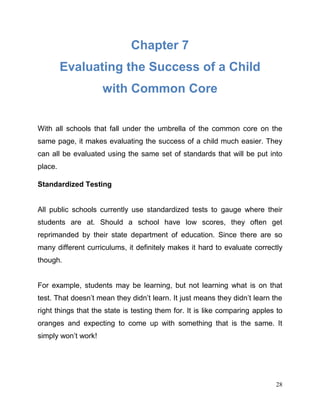28
Chapter 7
Evaluating the Success of a Child
with Common Core
With all schools that fall under the umbrella of the common core on the
same page, it makes evaluating the success of a child much easier. They
can all be evaluated using the same set of standards that will be put into
place.
Standardized Testing
All public schools currently use standardized tests to gauge where their
students are at. Should a school have low scores, they often get
reprimanded by their state department of education. Since there are so
many different curriculums, it definitely makes it hard to evaluate correctly
though.
For example, students may be learning, but not learning what is on that
test. That doesn’t mean they didn’t learn. It just means they didn’t learn the
right things that the state is testing them for. It is like comparing apples to
oranges and expecting to come up with something that is the same. It
simply won’t work!
 