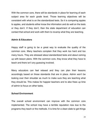 29
With the common core, there will be standards in place for learning of each
subject area for each grade level. Those learning objectives will be
consistent with what is on the standardized tests. So it is comparing apples
to apples, and students either know the information and do well on the tests
or they don’t. If they don’t, then the state department of education can
contact that school and work with them to revamp what they are teaching.
Admin & Educators
Happy staff is going to be a great way to evaluate the quality of the
common core. Many teachers complain that they work too hard and too
many hours. They are stressed about standardized tests and about coming
up with lesson plans. With the common core, they know what they have to
teach and there isn’t any guessing involved.
Many educators can feel relaxed and they can plan their lessons
accordingly based on those standards that are in place. Admin won’t be
looking over their shoulder as much to make sure they are teaching what
they should be. This makes for happier teachers and to also frees up time
of admin to focus on other tasks.
School Environment
The overall school environment can improve with the common core
implemented. The school may have a terrible reputation now due to the
programs they teach or the methods. It is time for a clean slate to get things
 