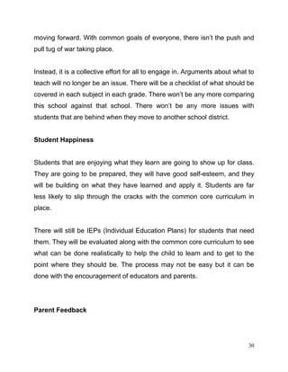 30
moving forward. With common goals of everyone, there isn’t the push and
pull tug of war taking place.
Instead, it is a collective effort for all to engage in. Arguments about what to
teach will no longer be an issue. There will be a checklist of what should be
covered in each subject in each grade. There won’t be any more comparing
this school against that school. There won’t be any more issues with
students that are behind when they move to another school district.
Student Happiness
Students that are enjoying what they learn are going to show up for class.
They are going to be prepared, they will have good self-esteem, and they
will be building on what they have learned and apply it. Students are far
less likely to slip through the cracks with the common core curriculum in
place.
There will still be IEPs (Individual Education Plans) for students that need
them. They will be evaluated along with the common core curriculum to see
what can be done realistically to help the child to learn and to get to the
point where they should be. The process may not be easy but it can be
done with the encouragement of educators and parents.
Parent Feedback
 