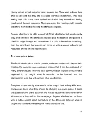 31
Happy kids at school make for happy parents too. They want to know their
child is safe and that they are in a good learning environment. They love
seeing their child come home excited about what they learned and feeling
good about the new concepts. They also enjoy the meetings with parents
that show their child is meeting the standards in place.
Parents also like to be able to see that if their child is behind, what exactly
they are behind on. The standards in place give the teachers and parents a
checklist to go through and to evaluate. If a child is behind on something,
then the parent and the teacher can come up with a plan of action to get
resources or one on one help in place.
Everyone gets a Voice
The fact that educators, admin, parents, and even students all play a role in
creating the common core curriculum means that it can be evaluated on
many different levels. There is clear communication in place about what is
expected to be taught, what is expected to be learned, and the
standardized tests that will conform what was learned.
Everyone knows exactly what needs to be taught, how to help kids learn,
and parents know what they should be studying in a given grade. It takes
the guesswork out of the equation and makes education a collaborate effort
with everyone involved on the same page. Anyone who has had an issue
with a public school about curriculum or the difference between what is
taught and standardized testing will really appreciate this.
 