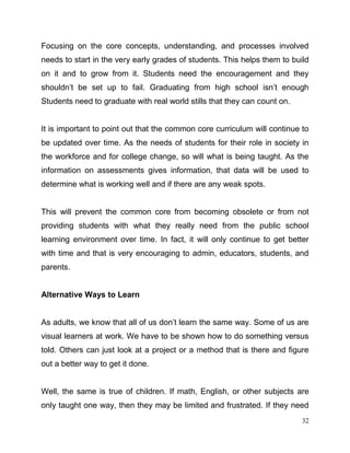32
Focusing on the core concepts, understanding, and processes involved
needs to start in the very early grades of students. This helps them to build
on it and to grow from it. Students need the encouragement and they
shouldn’t be set up to fail. Graduating from high school isn’t enough
Students need to graduate with real world stills that they can count on.
It is important to point out that the common core curriculum will continue to
be updated over time. As the needs of students for their role in society in
the workforce and for college change, so will what is being taught. As the
information on assessments gives information, that data will be used to
determine what is working well and if there are any weak spots.
This will prevent the common core from becoming obsolete or from not
providing students with what they really need from the public school
learning environment over time. In fact, it will only continue to get better
with time and that is very encouraging to admin, educators, students, and
parents.
Alternative Ways to Learn
As adults, we know that all of us don’t learn the same way. Some of us are
visual learners at work. We have to be shown how to do something versus
told. Others can just look at a project or a method that is there and figure
out a better way to get it done.
Well, the same is true of children. If math, English, or other subjects are
only taught one way, then they may be limited and frustrated. If they need
 