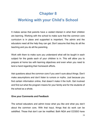 34
Chapter 8
Working with your Child’s School
It makes sense that parents have a vested interest in what their children
are learning. Working with the school to make sure that the common core
curriculum is in place and supported is important. The admin and the
educators need all the help they can get. Don’t assume that they do all the
teaching and you do all the parenting.
Work with them to make sure you understand what will be taught in each
subject for the grade each of your children is in. This will allow you to
prepare at home too with learning objectives and even when you need to
lend a hand regarding their homework efforts.
Ask questions about the common core if you aren’t sure about things. Don’t
make assumptions and don’t listen to rumors or myths. Just because you
find certain information online, that doesn’t make it the truth. Get involved
and find out what the program means for your family and for the students of
the school as a whole.
Give your Comments and Feedback
The school educators and admin know what you like and what you don’t
about the common core. With that input, things that do work can be
solidified. Those that don’t can be modified. Both NGA and CCSSO have
 