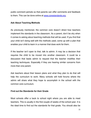 35
public comment periods so that parents can offer comments and feedback
to them. This can be done online at www.corestandards.org.
Ask About Teaching Methods
As previously mentioned, the common core doesn’t direct how teachers
implement the standards in the classroom. As a parent, don’t be shy when
it comes to asking about teaching methods that will be used. If you find that
your child isn’t doing well with the methods used, come up with a plan that
enables your child to learn in a manner that does work for them.
If the teacher isn’t open to that, talk to admin. It may be a decision that
requires the child to be moved into another classroom. It could be a
discussion that leads admin to request that the teacher modifies their
teaching techniques. Especially if they are hearing similar concerns from
more than one parent.
Ask teachers about their lesson plans and what they plan to do that will
help the curriculum to work. Many schools will hold forums where the
admin will share what they hope to accomplish in the school with the
common core curriculum.
Find out the Standards for their Grade
Most schools offer a back to school night where you are able to meet
teachers. This is usually in the first couple of weeks of the school year. It is
the ideal time to find out the standards for that grade. You should also be
 