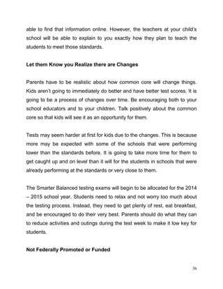 36
able to find that information online. However, the teachers at your child’s
school will be able to explain to you exactly how they plan to teach the
students to meet those standards.
Let them Know you Realize there are Changes
Parents have to be realistic about how common core will change things.
Kids aren’t going to immediately do better and have better test scores. It is
going to be a process of changes over time. Be encouraging both to your
school educators and to your children. Talk positively about the common
core so that kids will see it as an opportunity for them.
Tests may seem harder at first for kids due to the changes. This is because
more may be expected with some of the schools that were performing
lower than the standards before. It is going to take more time for them to
get caught up and on level than it will for the students in schools that were
already performing at the standards or very close to them.
The Smarter Balanced testing exams will begin to be allocated for the 2014
– 2015 school year. Students need to relax and not worry too much about
the testing process. Instead, they need to get plenty of rest, eat breakfast,
and be encouraged to do their very best. Parents should do what they can
to reduce activities and outings during the test week to make it low key for
students.
Not Federally Promoted or Funded
 