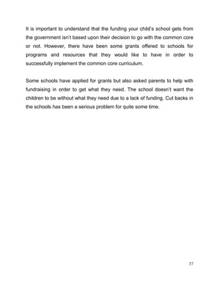 37
It is important to understand that the funding your child’s school gets from
the government isn’t based upon their decision to go with the common core
or not. However, there have been some grants offered to schools for
programs and resources that they would like to have in order to
successfully implement the common core curriculum.
Some schools have applied for grants but also asked parents to help with
fundraising in order to get what they need. The school doesn’t want the
children to be without what they need due to a lack of funding. Cut backs in
the schools has been a serious problem for quite some time.
 