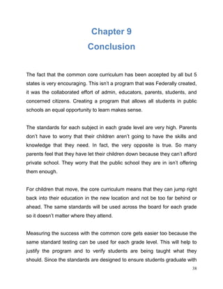 38
Chapter 9
Conclusion
The fact that the common core curriculum has been accepted by all but 5
states is very encouraging. This isn’t a program that was Federally created,
it was the collaborated effort of admin, educators, parents, students, and
concerned citizens. Creating a program that allows all students in public
schools an equal opportunity to learn makes sense.
The standards for each subject in each grade level are very high. Parents
don’t have to worry that their children aren’t going to have the skills and
knowledge that they need. In fact, the very opposite is true. So many
parents feel that they have let their children down because they can’t afford
private school. They worry that the public school they are in isn’t offering
them enough.
For children that move, the core curriculum means that they can jump right
back into their education in the new location and not be too far behind or
ahead. The same standards will be used across the board for each grade
so it doesn’t matter where they attend.
Measuring the success with the common core gets easier too because the
same standard testing can be used for each grade level. This will help to
justify the program and to verify students are being taught what they
should. Since the standards are designed to ensure students graduate with
 