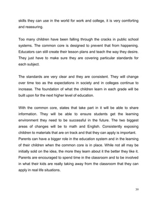 39
skills they can use in the world for work and college, it is very comforting
and reassuring.
Too many children have been falling through the cracks in public school
systems. The common core is designed to prevent that from happening.
Educators can still create their lesson plans and teach the way they desire.
They just have to make sure they are covering particular standards for
each subject.
The standards are very clear and they are consistent. They will change
over time too as the expectations in society and in colleges continue to
increase. The foundation of what the children learn in each grade will be
built upon for the next higher level of education.
With the common core, states that take part in it will be able to share
information. They will be able to ensure students get the learning
environment they need to be successful in the future. The two biggest
areas of changes will be to math and English. Consistently exposing
children to materials that are on track and that they can apply is important.
Parents can have a bigger role in the education system and in the learning
of their children when the common core is in place. While not all may be
initially sold on the idea, the more they learn about it the better they like it.
Parents are encouraged to spend time in the classroom and to be involved
in what their kids are really taking away from the classroom that they can
apply in real life situations.
 
