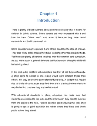 4
Chapter 1
Introduction
There is plenty of buzz out there about common core and what it means for
children in public schools. Some parents are very impressed with it and
love the idea. Others aren’t sure about it because they have heard
complaints and that it confuses kids.
Some educators really embrace it and others don’t like the idea of change.
They also worry that it means they have to change their teaching methods.
Yet there are plenty of benefits involved with the common core curriculum.
As you learn about it, you will be more comfortable with what your child will
be learning about.
In the past, a big problem with schools is that they all did things differently.
A child going to school in one region would learn different things than
others. Yet they all took the same standardized tests. A student that moved
due to family circumstances may find they are in a school where they are
very far behind or where they are too far ahead.
With educational standards in place, educators can make sure that
students are exposed to the skills and the information they need to build on
from one grade to the next. Parents can feel good knowing that their child
is going to get a good education no matter where they have and which
public school they attend.
 