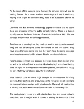 40
As the needs of the students move forward, the common core will also be
moving forward. As a result, students won’t outgrow it and it won’t stop
helping them to get the education they need to be successful later in life
either.
Common core has become increasingly popular because it is no secret
there are problems within the public school systems. There is a lack of
equality across the board in terms of what students learn. With this new
concept, everyone has the same opportunities.
Teachers are embracing it as they really do want to see students succeed.
They are tired of taking the blame when there are low test scores. They
have argued for quite some time that they don’t have the same resources
as other educators and public schools. Finally, people are listening.
Parents enjoy common core because they want to see their children grow
up and to be self-sufficient in society. Graduating high school and lacking
skills for a job, for a college education to be possible, and to have a happy
life isn’t what they want to see occur for their children.
With common core will come huge changes in the classroom for many
students, their teachers, and of course parents. However, it is also going to
be changes that are positive and that get results. Many will tell you that this
is the way that public education should have been from the very start.
The evaluations in house and with standardized test scores are going to
really hold lots of weight when it comes to seeing the true value of the
 