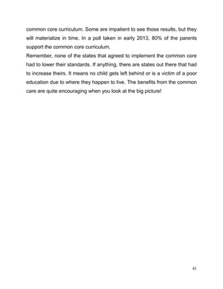 41
common core curriculum. Some are impatient to see those results, but they
will materialize in time. In a poll taken in early 2013, 80% of the parents
support the common core curriculum.
Remember, none of the states that agreed to implement the common core
had to lower their standards. If anything, there are states out there that had
to increase theirs. It means no child gets left behind or is a victim of a poor
education due to where they happen to live. The benefits from the common
care are quite encouraging when you look at the big picture!
 