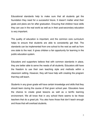 5
Educational standards help to make sure that all students get the
foundation they need for a successful future. It doesn’t matter what their
goals and plans are for after graduation. Ensuring that children have skills
they can use in the real world as well as in their post-secondary education
is very important.
The quality of education is important, and the common core curriculum
helps to ensure that students are able to consistently get that. The
standards can be implemented from one school to the next as well as from
one state to the next. It gives children a fair opportunity for learning in the
public education system.
Educators and supporters believe that with common standards in place,
they are better able to serve the needs of all students. Educators still have
the freedom to use their own teaching style and methods within a
classroom setting. However, they will have help with creating the program
that they will teach.
Students in any given grade will have certain knowledge and skills that they
should learn during the course of that given school year. Educators have
the chance to create great lessons as well as a terrific learning
environment. We all know that in any school there seems to be those
teachers that do a great job. You also have those that don’t teach enough
and those that will overload students.
 
