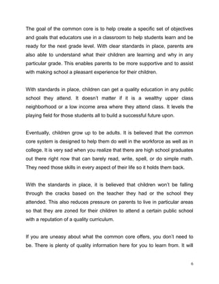 6
The goal of the common core is to help create a specific set of objectives
and goals that educators use in a classroom to help students learn and be
ready for the next grade level. With clear standards in place, parents are
also able to understand what their children are learning and why in any
particular grade. This enables parents to be more supportive and to assist
with making school a pleasant experience for their children.
With standards in place, children can get a quality education in any public
school they attend. It doesn’t matter if it is a wealthy upper class
neighborhood or a low income area where they attend class. It levels the
playing field for those students all to build a successful future upon.
Eventually, children grow up to be adults. It is believed that the common
core system is designed to help them do well in the workforce as well as in
college. It is very sad when you realize that there are high school graduates
out there right now that can barely read, write, spell, or do simple math.
They need those skills in every aspect of their life so it holds them back.
With the standards in place, it is believed that children won’t be falling
through the cracks based on the teacher they had or the school they
attended. This also reduces pressure on parents to live in particular areas
so that they are zoned for their children to attend a certain public school
with a reputation of a quality curriculum.
If you are uneasy about what the common core offers, you don’t need to
be. There is plenty of quality information here for you to learn from. It will
 