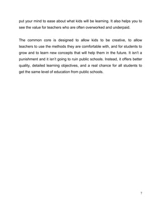 7
put your mind to ease about what kids will be learning. It also helps you to
see the value for teachers who are often overworked and underpaid.
The common core is designed to allow kids to be creative, to allow
teachers to use the methods they are comfortable with, and for students to
grow and to learn new concepts that will help them in the future. It isn’t a
punishment and it isn’t going to ruin public schools. Instead, it offers better
quality, detailed learning objectives, and a real chance for all students to
get the same level of education from public schools.
 