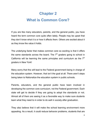 8
Chapter 2
What is Common Core?
If you are like many educators, parents, and the general public, you have
heard the term common core quite often lately. People may be upset that
they don’t know what it is or how it affects them. Others are excited about it
as they know the value it holds.
The underlying factor that makes common core so exciting is that it offers
the same standards across the board. The 7th
graders going to school in
California will be learning the same principles and curriculum as the 7th
graders in New York!
Many worry that this will lead to the Federal government being in charge of
the education system. However, that isn’t the goal at all. There aren’t steps
being taken to Nationalize the education system in public schools.
Parents, educators, and the general public have been involved in
developing the common core curriculum, not the Federal government. Each
state will get to decide if they are going to adopt the standards or not.
Almost all of them are seeing it as a favorable way to make sure students
learn what they need to in order to do well in society after graduation.
They also believe that it will make the school learning environment more
appealing. As a result, it could reduce behavior problems, students that are
 