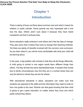 4
Chapter 1
Introduction
There is plenty of buzz out there about common core and what it means for
children in public schools. Some parents are very impressed with it and
love the idea. Others aren’t sure about it because they have heard
complaints and that it confuses kids.
Some educators really embrace it and others don’t like the idea of change.
They also worry that it means they have to change their teaching methods.
Yet there are plenty of benefits involved with the common core curriculum.
As you learn about it, you will be more comfortable with what your child will
be learning about.
In the past, a big problem with schools is that they all did things differently.
A child going to school in one region would learn different things than
others. Yet they all took the same standardized tests. A student that moved
due to family circumstances may find they are in a school where they are
very far behind or where they are too far ahead.
With educational standards in place, educators can make sure that
students are exposed to the skills and the information they need to build on
from one grade to the next. Parents can feel good knowing that their child
is going to get a good education no matter where they have and which
public school they attend.
Discover the Proven Solution That Gets Your Baby to Sleep like Clockwork..
CLICK HERE
 