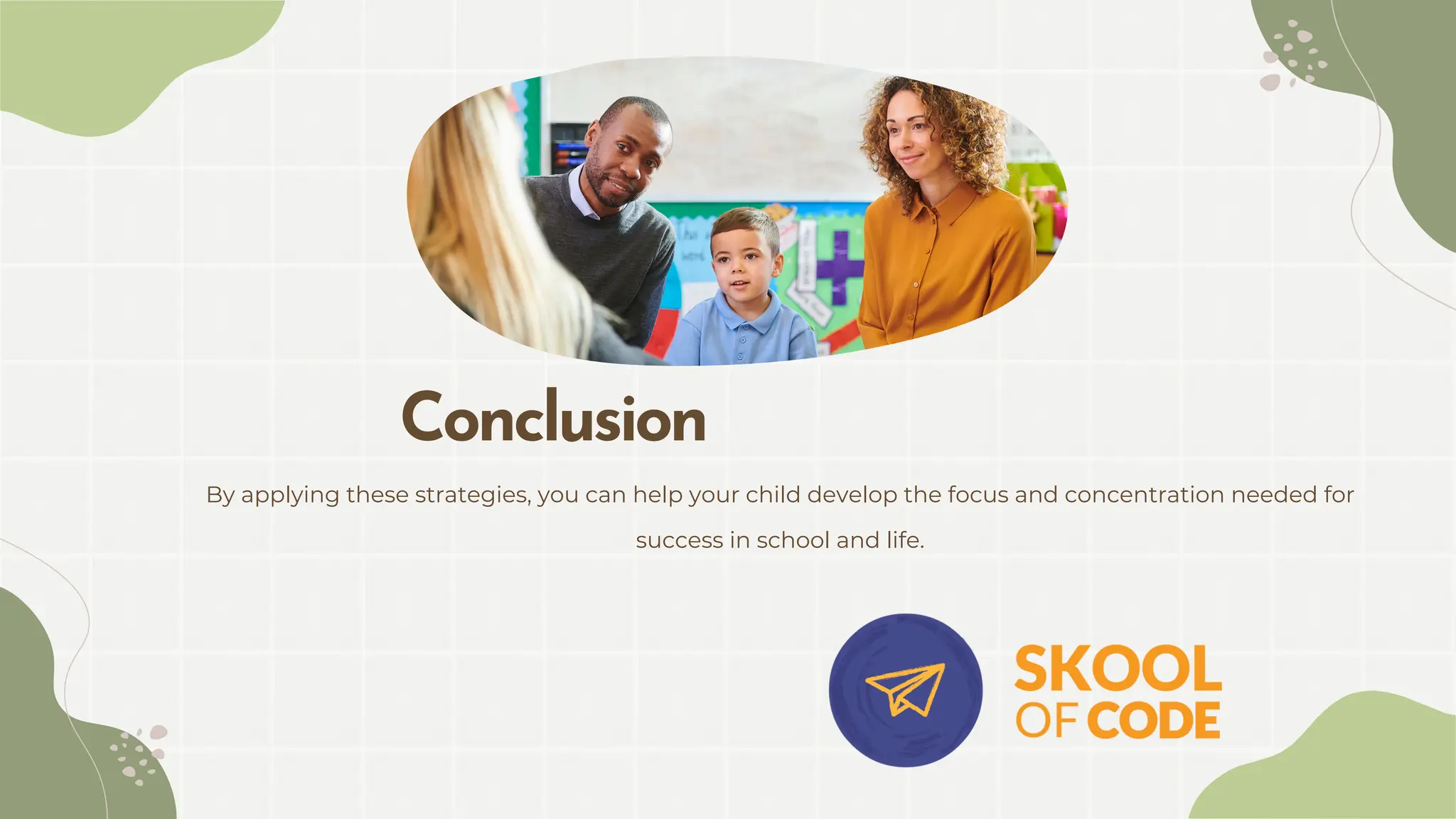 By applying these strategies, you can help your child develop the focus and concentration needed for
success in school and life.
Conclusion