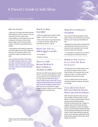 A Parent’s Guide to Safe Sleep
Helping you to reduce the risk of SIDS
DID YOU KNOW?
About one in five sudden infant death syndrome
(SIDS) deaths occur while an infant is in the care
of someone other than a parent. Many
of these deaths occur when babies who are used
to sleeping on their backs at home are then
placed to sleep on their tummies by another
caregiver. We call this “unaccustomed tummy
sleeping.”
Unaccustomed tummy sleeping increases the
risk of SIDS. Babies who are used to sleeping on
their backs and are placed to sleep on their
tummies are 18 times more likely to die from
SIDS.
You can reduce your baby’s risk of dying
from SIDS by talking to those who care for
your baby, including child care providers,
babysitters, family, and friends, about placing
your baby to sleep on his back during naps
and at night.
Supported in part by Grant No. U46MC04436-06-00, a cooperative
agreement of the Office of Child Care and the Maternal and Child Health
Bureau.
WHO IS AT RISK
FOR SIDS?
SIDS is the leading cause of death for infants
between 1 month and 12 months of age.
SIDS is most common among infants that are
1-4 months old. However, babies can die
from SIDS until they are 1 year old.
KNOW THE TRUTH …
SIDS IS NOT CAUSED BY:
Immunizations
Vomiting or choking
WHAT CAN I DO
BEFORE MY BABY IS
BORN TO REDUCE
THE RISK OF SIDS?
Take care of yourself during pregnancy and after
the birth of your baby. During pregnancy, before
you even give birth, you can reduce the risk of
your baby dying from SIDS! Don’t smoke or
expose yourself to others’ smoke while you are
pregnant and after the baby is born. Alcohol and
drug use can also increase your baby’s risk for
SIDS. Be sure to visit a physician for regular
prenatal checkups to reduce your risk of having a
low birth weight or premature baby.
MORE WAYS TO PROTECT
YOUR BABY
Do your best to follow the guidelines on these
pages. This way, you will know that you are doing
all that you can to keep your baby healthy and
safe.
Breastfeed your baby. Experts recommend that
mothers feed their children human milk for as
long and as much as possible, and for at least
the first 6 months of life, if possible.
It is important for your baby to be up to date on
her immunizations and well-baby check-ups.
WHERE IS THE SAFEST
PLACE FOR MY BABY
TO SLEEP?
The safest place for your baby to sleep is in the
room where you sleep, but not in your bed.
Place the baby’s crib or bassinet near your bed
(within arm’s reach). This makes it easier to
breastfeed and to bond with your baby.
The crib or bassinet should be free from toys,
soft bedding, blankets, and pillows. (See picture
on next page.)
TALK ABOUT SAFE SLEEP
PRACTICES WITH EVERYONE
WHO CARES FOR YOUR BABY!
When looking for someone to take care of your
baby, including a child care provider, a family
member, or a friend, make sure that you talk with
this person about safe sleep practices.
Bring this fact sheet along to help, if needed. If a
caregiver does not know the best safe sleep
practices, respectfully try to teach the caregiver
what you have learned about safe sleep practices
and the importance of following these rules when
caring for infants. Before leaving your baby with
anyone, be sure that person agrees that the safe
sleep practices explained in this brochure will be
followed all of the time.
 