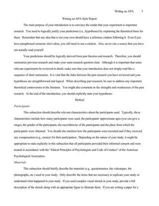 Writing an APA            3

                                           Writing an APA Style Report

        The main purpose of your introduction is to convince the reader that your experiment is important

research. You need to logically justify your predictions (i.e., hypotheses) by explaining the theoretical basis for

them. Remember that any idea that is not your own should have a reference citation following it. Even if you

have paraphrased someone else's ideas, you still need to use a citation. Also, never cite a source that you have

not actually read yourself.

        Your predictions should be logically derived from past theories and research. Therefore, you should

summarize previous research and make your main research question clear. Although it is important that some

relevant experiments be reviewed in detail, make sure that your introduction does not simply read like a

sequence of short summaries. It is vital that the links between the past research you have reviewed and your

hypotheses are straightforward and logical. When describing past research, be sure to address any important

theoretical controversies in the literature. You might also comment on the strengths and weaknesses of the past

research. At the end of the introduction, you should explicitly state your hypotheses.

                                                      Method

Participants

        This subsection should describe relevant characteristics about the participants used. Typically, these

characteristics include how many participants were used, the participants' approximate ages (you can give a

range), the gender of the participants, the race/ethnicity of the participants and the place from which the

participants were obtained. You should also mention how the participants were recruited and if they received

any compensation (e.g., money) for their participation. Depending on the nature of your study, it might be

appropriate to state explicitly in this subsection that all participants provided their informed consent and were

treated in accordance with the “Ethical Principles of Psychologists and Code of Conduct” of the American

Psychological Association.

Materials

        This subsection should briefly describe the materials (e.g., questionnaires, the videotapes, the

photographs, etc.) used in your study. Only describe the items that are necessary to replicate your study or

understand what happened in your study. If you used complex visual stimuli in your study, provide a full

description of the stimuli along with an appropriate figure to illustrate them. If you are writing a paper for a
 